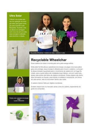 Ultra Solar
Colocar nos postes pla-
cas de captação de ener-
gia solar para gerar ener-
gia para acender suas
lâmpadas. Durante o dia
as placas se carregam
com a luz do sol e a noite
essa energia é utilizada
para iluminar a cidade.
Recyclable Wheelchar—Cadeira de rodas—Caillane e Laiza
Recyclable Wheelchar
Essa cadeira de rodas é movida pelo sol e pela energia eólica.
Atrás dela há três placas captadoras de energia, ao pegar a luz essa placa
gera uma energia, essa energia é utilizada para mover a cadeira, e uma par-
te dessa energia é guardada para o movimento da cadeira em um lugar fe-
chado, para a parte eólica são instaladas duas hélices, uma em cada roda,,
esses cata-ventos são feitos de objetos recicláveis. Esses objetos são derre-
tidos formando um líquido, esse liquido é moldado e endurecido, em forma
de cata-ventos, eles se escondem dentro das rodas.
A cadeira inteira é feita por objetos recicláveis.
Existem disponíveis no mercado várias cores de cadeira, dependendo do
gosto do comprador.
Postes com captação de energia
solar.
Lucas e Elizandra
 