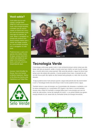 Você sabia?
Você sabia que se você
usasse o google black
(PRETO) você economizaria
muito mais energia terrestre,
e também que se você to-
masse um banho de 5 minu-
tos você economizaria muito
mais água do planeta, Se
você deixar o carregador na
tomada ele continua man-
dando energia mesmo que o
celular não esteje conecta-
do, como também acontece
com o carregador no note-
book.
Podemos lavar o carro com
apenas dois baldes cheios
de água, porque seria bem
melhor dois baldes do que
pegar uma mangueira e
lavar o carro por uma hora
desperdiçando água
Autores: Cainã Schaffer De
Souza, Ana Livia Cechet-
to,Marilia Capistrano, Barba-
ra Da Silva dos Santos,Julia
Capistrano,Luiz Felipe Klau-
Equipe 1—6º2
Tecnologia Verde
A tecnologia verde pode ajudar muito o meio ambiente porque varias coisas que são
feitas nela são pra ajuda-lo, então o mundo seria bem melhor se todo mundo usasse
ela, o mundo seria outra coisa exemplo: Não seria tão poluído, a água iria durar mais
tempo pois não estaria tão poluída, o mundo poderia durar mais, a camada de ozô-
nio não iria se partir tão rápido se não tivesse tanta poluição e o calor não iria ser tão
elevado.
A água poderia durar mais porque quando a água está poluída ela não dá de beber
e com a Tecnologia Verde ela seria limpa e todo mundo poderia tomar a água.
Também temos o caso da energia, se a humanidade não deixasse o nootebok a noi-
te inteira carregando ou o computador (PC) ligado o dia inteiro o mundo também
duraria mais, então foi inventado a energia eólica que é uma energia que vem do
vento de cata-ventos—torres de captação do vento— e os painel solares que geram
energia através do sol, essas são as chamadas fontes de energia renováveis.
 