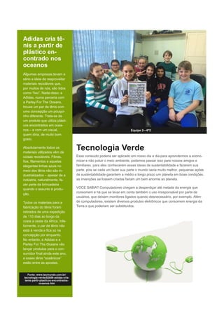 Adidas cria tê-
nis a partir de
plástico en-
contrado nos
oceanos
Algumas empresas levam a
sério a ideia de reaproveitar
materiais recicláveis que,
por muitos de nós, são tidos
como “lixo”. Nada disso: a
Adidas, numa parceria com
a Parley For The Oceans,
trouxe um par de tênis com
uma concepção um pouqui-
nho diferente. Trata-se de
um produto que utiliza plásti-
cos encontrados em ocea-
nos – e com um visual,
quem diria, de muito bom
gosto.
Absolutamente todos os
materiais utilizados vêm de
coisas recicláveis. Fibras,
fios, filamentos e aquelas
elegantes linhas azuis no
meio dos tênis não são in-
dustrializados – apesar de a
indústria, naturalmente, fa-
zer parte da brincadeira
quando o assunto é produ-
ção.
Todos os materiais para a
fabricação do tênis foram
retirados de uma expedição
de 110 dias ao longo da
costa a oeste da África. Infe-
lizmente, o par de tênis não
está à venda e fica só na
concepção por enquanto.
No entanto, a Adidas e a
Parley For The Oceans vão
lançar produtos para o con-
sumidor final ainda este ano,
e esses tênis “oceânicos”
estão entre as apostas.
Equipe 2—6º2
Tecnologia Verde
Esse conteúdo poderia ser aplicado em nosso dia a dia para aprendermos a econo-
mizar e não poluir o meio ambiente, podemos passar isso para nossos amigos e
familiares, para eles conhecerem essas ideias de sustentabilidade e fazerem sua
parte, pois se cada um fazer sua parte o mundo seria muito melhor. pequenas ações
de sustentabilidade garantem a médio e longo prazo um planeta em boas condições.
as invenções se fossem criadas fariam um bem enorme ao planeta.
VOCE SABIA? Computadores chegam a desperdiçar até metade da energia que
consomem e há que se levar em conta também o uso irresponsável por parte de
usuários, que deixam monitores ligados quando desnecessário, por exemplo. Além
de computadores, existem diversos produtos eletrônicos que consomem energia da
Terra e que poderiam ser substituídos.
Fonte: www.tecmundo.com.br/
tecnologia-verde/82609-adidas-cria-
tenis-partir-plasticos-encontrados-
oceanos.htm
 