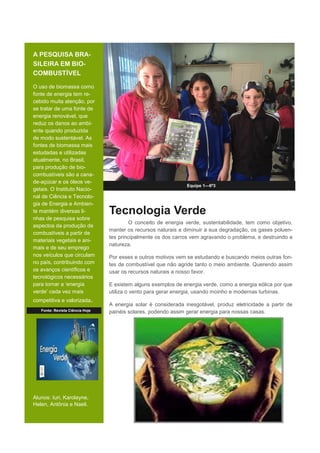 A PESQUISA BRA-
SILEIRA EM BIO-
COMBUSTÍVEL
O uso de biomassa como
fonte de energia tem re-
cebido muita atenção, por
se tratar de uma fonte de
energia renovável, que
reduz os danos ao ambi-
ente quando produzida
de modo sustentável. As
fontes de biomassa mais
estudadas e utilizadas
atualmente, no Brasil,
para produção de bio-
combustíveis são a cana-
de-açúcar e os óleos ve-
getais. O Instituto Nacio-
nal de Ciência e Tecnolo-
gia de Energia e Ambien-
te mantém diversas li-
nhas de pesquisa sobre
aspectos da produção de
combustíveis a partir de
materiais vegetais e ani-
mais e de seu emprego
nos veículos que circulam
no país, contribuindo com
os avanços científicos e
tecnológicos necessários
para tornar a ‘energia
verde’ cada vez mais
competitiva e valorizada.
Alunos: Iuri, Karolayne,
Helen, Antônia e Naeli.
Equipe 1—6º3
Tecnologia Verde
O conceito de energia verde, sustentabilidade, tem como objetivo,
manter os recursos naturais e diminuir a sua degradação, os gases poluen-
tes principalmente os dos carros vem agravando o problema, e destruindo a
natureza.
Por esses e outros motivos vem se estudando e buscando meios outras fon-
tes de combustível que não agride tanto o meio ambiente. Querendo assim
usar os recursos naturais a nosso favor.
E existem alguns exemplos de energia verde, como a energia eólica por que
utiliza o vento para gerar energia, usando moinho e modernas turbinas.
A energia solar é considerada inesgotável, produz eletricidade a partir de
painéis solares, podendo assim gerar energia para nossas casas.Fonte: Revista Ciência Hoje
 