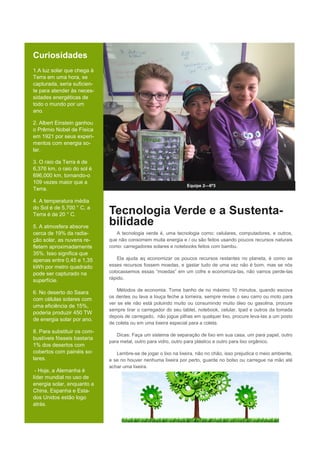 Curiosidades
1.A luz solar que chega à
Terra em uma hora, se
capturada, seria suficien-
te para atender às neces-
sidades energéticas de
todo o mundo por um
ano.
2. Albert Einstein ganhou
o Prêmio Nobel de Física
em 1921 por seus experi-
mentos com energia so-
lar.
3. O raio da Terra é de
6,376 km, o raio do sol é
696,000 km, tornando-o
109 vezes maior que a
Terra.
4. A temperatura média
do Sol é de 5,700 ° C, a
Terra é de 20 ° C.
5. A atmosfera absorve
cerca de 19% da radia-
ção solar, as nuvens re-
fletem aproximadamente
35%. Isso significa que
apenas entre 0,45 e 1,35
kWh por metro quadrado
pode ser capturado na
superfície.
6. No deserto do Saara
com células solares com
uma eficiência de 15%,
poderia produzir 450 TW
de energia solar por ano.
8. Para substituir os com-
bustíveis fósseis bastaria
1% dos desertos com
cobertos com painéis so-
lares.
- Hoje, a Alemanha é
líder mundial no uso de
energia solar, enquanto a
China, Espanha e Esta-
dos Unidos estão logo
atrás.
Equipe 2—6º3
Tecnologia Verde e a Sustenta-
bilidade
A tecnologia verde é, uma tecnologia como: celulares, computadores, e outros,
que não consomem muita energia e / ou são feitos usando poucos recursos naturais
como: carregadores solares e notebooks feitos com bambu.
Ela ajuda aq economizar os poucos recursos restantes no planeta, é como se
esses recursos fossem moedas, e gastar tudo de uma vez não é bom, mas se nós
colocassemos essas “moedas” em um cofre e economiza-las, não vamos perde-las
rápido.
Métodos de economia: Tome banho de no máximo 10 minutos, quando escova
os dentes ou lava a louça feche a torneira, sempre revise o seu carro ou moto para
ver se ele não está poluindo muito ou consumindo muito óleo ou gasolina, procure
sempre tirar o carregador do seu tablet, notebook, celular, Ipad e outros da tomada
depois de carregado, não jogue pilhas em qualquer lixo, procure leva-las a um posto
de coleta ou em uma lixeira especial para a coleta.
Dicas: Faça um sistema de separação de lixo em sua casa, um para papel, outro
para metal, outro para vidro, outro para plástico e outro para lixo orgânico.
Lembre-se de jogar o lixo na lixeira, não no chão, isso prejudica o meio ambiente,
e se no houver nenhuma lixeira por perto, guarde no bolso ou carregue na mão até
achar uma lixeira.
 