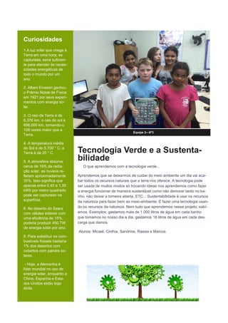 Curiosidades
1.A luz solar que chega à
Terra em uma hora, se
capturada, seria suficien-
te para atender às neces-
sidades energéticas de
todo o mundo por um
ano.
2. Albert Einstein ganhou
o Prêmio Nobel de Física
em 1921 por seus experi-
mentos com energia so-
lar.
3. O raio da Terra é de
6,376 km, o raio do sol é
696,000 km, tornando-o
109 vezes maior que a
Terra.
4. A temperatura média
do Sol é de 5,700 ° C, a
Terra é de 20 ° C.
5. A atmosfera absorve
cerca de 19% da radia-
ção solar, as nuvens re-
fletem aproximadamente
35%. Isso significa que
apenas entre 0,45 e 1,35
kWh por metro quadrado
pode ser capturado na
superfície.
6. No deserto do Saara
com células solares com
uma eficiência de 15%,
poderia produzir 450 TW
de energia solar por ano.
8. Para substituir os com-
bustíveis fósseis bastaria
1% dos desertos com
cobertos com painéis so-
lares.
- Hoje, a Alemanha é
líder mundial no uso de
energia solar, enquanto a
China, Espanha e Esta-
dos Unidos estão logo
atrás.
Equipe 2—6º3
Tecnologia Verde e a Sustenta-
bilidade
O que aprendemos com a tecnologia verde...
Aprendemos que se deixarmos de cuidar do meio ambiente um dia vai aca-
bar todos os recursos naturais que a terra nos oferece. A tecnologia pode
ser usada de muitos modos só trocando ideias nos aprendemos como fazer
a energia funcionar de maneira sustentável como não demorar tanto no ba-
nho, não deixar a torneira aberta, ETC... Sustentabilidade é usar os recursos
da natureza para fazer bem ao meio-ambiente; E fazer uma tecnologia usan-
do os recursos da natureza. Nem tudo que aprendemos nesse projeto, sabí-
amos. Exemplos: gastamos mais de 1.000 litros de água em cada banho
que tomamos no nosso dia a dia, gastamos 16 litros de água em cada des-
carga que damos.
Alunos: Micael, Cinthia, Sandrine, Raissa e Marcos
 
