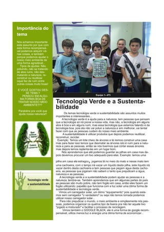 Importância do
tema
Nós achamos importante
este assunto por que com
esta forma recompensá-
vel podemos adquirir vá-
rias coisas, e também
porque podemos ajudar o
nosso meio ambiente de
uma forma agradável...
Tipos de ajudas: Não
poluindo, não se tratando
de atos ruins, não des-
matando a natureza, re-
construir ou reutilizar
oque fez de ruim entre
outras coisas muito boas!
E VOCÊ GOSTOU DES-
SE TEMA ?
PENSOU EM ALGU-
MA FORMA BOA DE
TRATAR NOSSO MEIO
AMBIENTE???
Parabéns pra você que
ajuda nossa natureza!!
Equipe 1—6º3
Tecnologia Verde e a Sustenta-
bilidade
Os temas tecnologia verde e sustentabilidade são assuntos muitos
importantes e interessantes...
A tecnologia verde é a ajuda para a natureza, tem pessoas que pensam
que a tecnologia só irá piorar a nossa vida, mas não, a tecnologia em alguns
atos é boa e em alguns ruim, mas essa tecnologia que estamos falando é da
tecnologia boa, pois ela não vai poluir a natureza e sim melhorar, vai tentar
fazer com que as pessoas cuidem do nosso meio ambiente.
A sustentabilidade é utilizar produtos que depois podemos reutilizar,
reconstruir, reciclar.
Exemplo: Temos um lote cheio de árvores e lá iremos construir uma casa
mas para fazer isso temos que desmatar as árvores isto é ruim para a natu-
reza e para as pessoas, então se nós tivermos que cortar essas árvores
mas depois temos replanta-las em um lugar bom.
Nós aprendemos que até podemos guardar as pilhas em casa mas de-
pois devemos procurar um lixo adequado para elas. Exemplo: temos uma
pilha em casa ela estragou, jogamos lá no meio do mato e nesse mato tem
uma cachoeira, com o tempo irá vazar um líquido desta pilha, este líquido irá
vazar dentro desta cachoeira e tem pessoas que pegam água desta cacho-
eira, as pessoas que jogaram não sabem o tanto que prejudicam a água,
natureza e as pessoas.
A tecnologia verde e a sustentabilidade podem ajudar as pessoas e a
natureza, lembre-se. Também aprendemos que em algumas partes do país
as pessoas são muito pobre, não tem fogão em casa, então eles fazem um
fogão utilizando: papelão que funciona com a luz solar uma ótima forma de
sustentabilidade e tecnologia verde..
Vimos um carregador solar, um ótimo *equipamento* pois quando esta-
mos sem carregador *o verdadeiro* ou seja não temos tomada podemos
utilizar nosso carregador solar...
Para não prejudicar o mundo, o meio ambiente e simplesmente nós pes-
soas, podemos organizar os quatros tipo de lixeira pra não ter aquele lixo
*jogado e misturado* e facilitar o processo de reciclagem.
Vimos também o GOOGLE BLACK, ele é uma forma de google recom-
pensável, utiliza menos luz e energia uma ótima forma de economizar...
 
