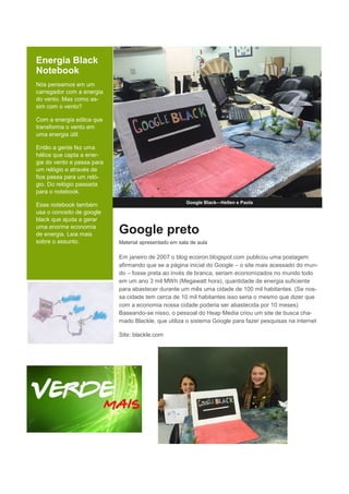 Energia Black
Notebook
Nós pensamos em um
carregador com a energia
do vento. Mas como as-
sim com o vento?
Com a energia eólica que
transforma o vento em
uma energia útil.
Então a gente fez uma
hélice que capta a ener-
gia do vento e passa para
um relógio e através de
fios passa para um reló-
gio. Do relógio passada
para o notebook.
Esse notebook também
usa o conceito de google
black que ajuda a gerar
uma enorme economia
de energia. Leia mais
sobre o assunto.
Google Black—Hellen e Paola
Google preto
Material apresentado em sala de aula
Em janeiro de 2007 o blog ecoiron.blogspot.com publicou uma postagem
afirmando que se a página inicial do Google – o site mais acessado do mun-
do – fosse preta ao invés de branca, seriam economizados no mundo todo
em um ano 3 mil MWh (Megawatt hora), quantidade de energia suficiente
para abastecer durante um mês uma cidade de 100 mil habitantes. (Se nos-
sa cidade tem cerca de 10 mil habitantes isso seria o mesmo que dizer que
com a economia nossa cidade poderia ser abastecida por 10 meses)
Baseando-se nisso, o pessoal do Heap Media criou um site de busca cha-
mado Blackle, que utiliza o sistema Google para fazer pesquisas na internet
Site: blackle.com
 