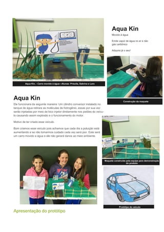 Aqua Kin
Ele funcionara da seguinte maneira: Um cilindro conversor instalado no
tanque de água retirara as moléculas de hidrogênio, essas por sua vez
serão injetadas por meio de bico injetor diretamente nos pistões do veícu-
lo causando assim explosão e o funcionamento do motor.
Motivo de ter criado esse veículo.
Bom criamos esse veículo pois achamos que cada dia a poluição está
aumentando e se não tomarmos cuidado cada vez será pior. Este será
um carro movido a água e ele não gerará danos ao meio ambiente.
Apresentação do protótipo
Aqua Kin
Movido à água
Emite vapor de água no ar e não
gás carbônico
Adquira já o seu!
Protótipo do veículo
Aqua Kin, - Carro movido á água—Alunas: Priscila, Sabrina e Lara
Construção da maquete
Maquete construída pela equipe para demonstração
do produto
 