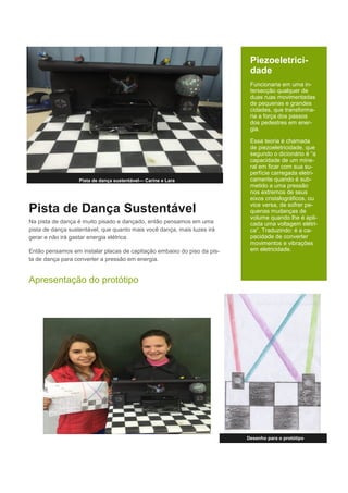 Pista de Dança Sustentável
Na pista de dança é muito pisado e dançado, então pensamos em uma
pista de dança sustentável, que quanto mais você dança, mais luzes irá
gerar e não irá gastar energia elétrica.
Então pensamos em instalar placas de capitação embaixo do piso da pis-
ta de dança para converter a pressão em energia.
Apresentação do protótipo
Desenho para o protótipo
Pista de dança sustentável— Carine e Lara
Piezoeletrici-
dade
Funcionaria em uma in-
tersecção qualquer de
duas ruas movimentadas
de pequenas e grandes
cidades, que transforma-
ria a força dos passos
dos pedestres em ener-
gia.
Essa teoria é chamada
de piezoeletricidade, que
segundo o dicionário é “a
capacidade de um mine-
ral em ficar com sua su-
perfície carregada eletri-
camente quando é sub-
metido a uma pressão
nos extremos de seus
eixos cristalográficos, ou
vice versa, de sofrer pe-
quenas mudanças de
volume quando lhe é apli-
cada uma voltagem elétri-
ca”. Traduzindo: é a ca-
pacidade de converter
movimentos e vibrações
em eletricidade.
 