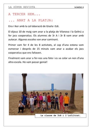 LA SÚPER REVISTA NÚMERO 4
A TERCER HEM...
... ANAT A LA PLATJA:
Eira i Iker amb la col·laboració de Gisela i Edi.
El dijous 10 de maig vam anar a la platja de Vilanova i la Geltrú a
fer jocs cooperatius. Els alumnes de 3r A i 3r B vam anar amb
autocar. Algunes escoles van anar caminant.
Primer vam fer 4 de les 8 activitats, al cap d’una estona vam
esmorzar i després de 15 minuts vam anar a acabar els jocs
cooperatius que ens faltaven.
Finalment vam anar a fer-nos una foto i es va colar un nen d’una
altra escola. Ho vam passar genial!
La classe de 3rB i l’infiltrat.
 