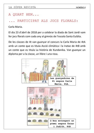 LA SÚPER REVISTA NÚMERO 4
A QUART HEM...
... PARTICIPAT ALS JOCS FLORALS:
Carla Maria.
El dia 23 d’abril de 2018 per a celebrar la diada de Sant Jordi vam
fer jocs florals com cada any al gimnàs de l’escola Santa Eulàlia.
De les classes de 4t van guanyar el concurs la Carla Maria de 4tA
amb un conte que es titula Acció climàtica i la Iratxe de 4tB amb
un conte que es titula La història de Kundanika. Van guanyar un
diploma per a la classe, un llibre i una rosa.
Les guanyadores de
4t segons Carla
Maria, 4tA.
L’Ana entregant un
premi segons Óscar
i Judith, 4tB
 