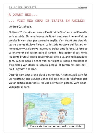 LA SÚPER REVISTA NÚMERO 4
A QUART HEM...
... VIST UNA OBRA DE TEATRE EN ANGLÈS:
Andrea Castañeda.
El dijous 26 d’abril vam anar a l’auditori de Vilafranca del Penedès
amb autobús. Els nens i nenes de 4t junt amb nens i nenes d’altres
escoles hi vam anar per aprendre anglès. Vam veure una obra de
teatre que es titulava Tarzan. La història tractava del Tarzan, un
home que vivia a la selva i que es va trobar amb la Jane. La Jane es
va enamorar del Tarzan però al Tarzan li feia pudor el cos, tenia
les dents brutes i anava despentinat i això a la Jane no li agradava
gens. Alguns nens i nenes van participar a l’obra disfressant-se
d’animals i van donar la solució perquè el Tarzan fos més net i
polit i agradés a la Jane.
Desprès vam anar a una plaça a esmorzar. A continuació vam fer
un recorregut per algunes zones del casc antic de Vilafranca per
visitar edificis importants i fer una activitat en parella. Vam dinar i
vam jugar al parc.
L’obra de teatre va ser molt divertida.
 