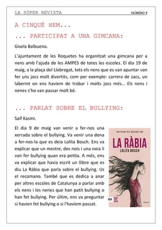 LA SÚPER REVISTA NÚMERO 4
A CINQUÈ HEM...
... PARTICIPAT A UNA GIMCANA:
Gisela Balbuena.
L’ajuntament de les Roquetes ha organitzat una gimcana per a
nens amb l’ajuda de les AMPES de totes les escoles. El dia 19 de
maig, a la plaça del Llobregat, tots els nens que es van apuntar van
fer uns jocs molt divertits, com per exemple: carrera de sacs, un
laberint on ens havíem de trobar i molts jocs més… Els nens i
nenes s’ho van passar molt bé.
... PARLAT SOBRE EL BULLYING:
Saif Kasmi.
El dia 9 de maig van venir a fer-nos una
xerrada sobre el bullying. Va venir una dona
a fer-nos-la que es deia Lolita Bosch. Ens va
explicar que un mestre, dos nois i una noia li
van fer bullying quan era petita. A més, ens
va explicar que havia escrit un llibre que es
diu La Ràbia que parla sobre el bullying. Us
el recomano. També que es dedica a anar
per altres escoles de Catalunya a parlar amb
els nens i les nenes que han patit bullying o
han fet bullying. Per últim, ens va preguntar
si havien fet bullying o si l’havíem passat.
 