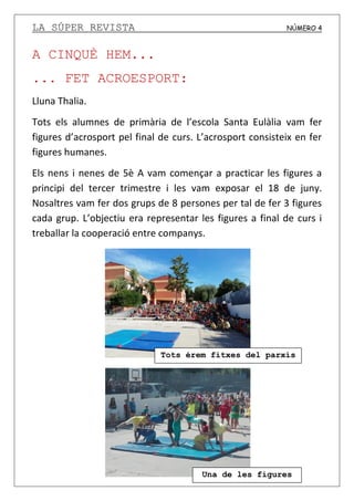 LA SÚPER REVISTA NÚMERO 4
A CINQUÈ HEM...
... FET ACROESPORT:
Lluna Thalia.
Tots els alumnes de primària de l’escola Santa Eulàlia vam fer
figures d’acrosport pel final de curs. L’acrosport consisteix en fer
figures humanes.
Els nens i nenes de 5è A vam començar a practicar les figures a
principi del tercer trimestre i les vam exposar el 18 de juny.
Nosaltres vam fer dos grups de 8 persones per tal de fer 3 figures
cada grup. L’objectiu era representar les figures a final de curs i
treballar la cooperació entre companys.
Una de les figures
Tots érem fitxes del parxís
 