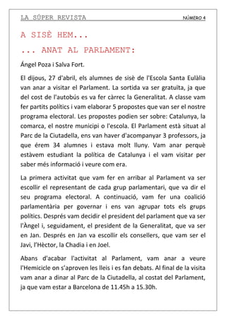 LA SÚPER REVISTA NÚMERO 4
A SISÈ HEM...
... ANAT AL PARLAMENT:
Ángel Poza i Salva Fort.
El dijous, 27 d'abril, els alumnes de sisè de l'Escola Santa Eulàlia
van anar a visitar el Parlament. La sortida va ser gratuïta, ja que
del cost de l'autobús es va fer càrrec la Generalitat. A classe vam
fer partits polítics i vam elaborar 5 propostes que van ser el nostre
programa electoral. Les propostes podien ser sobre: Catalunya, la
comarca, el nostre municipi o l'escola. El Parlament està situat al
Parc de la Ciutadella, ens van haver d'acompanyar 3 professors, ja
que érem 34 alumnes i estava molt lluny. Vam anar perquè
estàvem estudiant la política de Catalunya i el vam visitar per
saber més informació i veure com era.
La primera activitat que vam fer en arribar al Parlament va ser
escollir el representant de cada grup parlamentari, que va dir el
seu programa electoral. A continuació, vam fer una coalició
parlamentària per governar i ens van agrupar tots els grups
polítics. Després vam decidir el president del parlament que va ser
l'Àngel i, seguidament, el president de la Generalitat, que va ser
en Jan. Després en Jan va escollir els consellers, que vam ser el
Javi, l’Hèctor, la Chadia i en Joel.
Abans d'acabar l'activitat al Parlament, vam anar a veure
l'Hemicicle on s’aproven les lleis i es fan debats. Al final de la visita
vam anar a dinar al Parc de la Ciutadella, al costat del Parlament,
ja que vam estar a Barcelona de 11.45h a 15.30h.
 