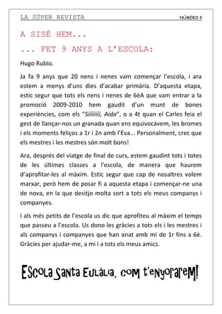 LA SÚPER REVISTA NÚMERO 4
A SISÈ HEM...
... FET 9 ANYS A L’ESCOLA:
Hugo Rubio.
Ja fa 9 anys que 20 nens i nenes vam començar l’escola, i ara
estem a menys d’uns dies d’acabar primària. D’aquesta etapa,
estic segur que tots els nens i nenes de 6èA que vam entrar a la
promoció 2009-2010 hem gaudit d’un munt de bones
experiències, com els “Síííííííí, Aida”, o a 4t quan el Carles feia el
gest de llançar-nos un granada quan ens equivocàvem, les bromes
i els moments feliços a 1r i 2n amb l’Eva... Personalment, crec que
els mestres i les mestres són molt bons!
Ara, després del viatge de final de curs, estem gaudint tots i totes
de les últimes classes a l’escola, de manera que haurem
d’aprofitar-les al màxim. Estic segur que cap de nosaltres volem
marxar, però hem de posar fi a aquesta etapa i començar-ne una
de nova, en la que desitjo molta sort a tots els meus companys i
companyes.
I als més petits de l’escola us dic que aprofiteu al màxim el temps
que passeu a l’escola. Us dono les gràcies a tots els i les mestres i
als companys i companyes que han anat amb mi de 1r fins a 6è.
Gràcies per ajudar-me, a mi i a tots els meus amics.
 