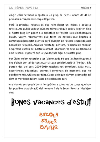 LA SÚPER REVISTA NÚMERO 4
vingut cada setmana a ajudar a un grup de nens i nenes de 4t de
primària a comprendre el que llegeixen.
Però la principal novetat és que hem donat un impuls a aquesta
revista. Ara publiquem un número trimestral que podeu llegir en línia
al nostre blog i en paper a la biblioteca de l’escola i a les biblioteques
d’aula. Volem recordar-vos que totes les notícies que llegireu a
continuació han estat escrites per l’alumnat de l’escola i escollides pel
Consell de Redacció. Aquesta revista té, per tant, l’objectiu de millorar
l’expressió escrita del nostre alumnat i d’afavorir la seva col·laboració
amb l’escola. Esperem que la seva lectura sigui del vostre grat.
Per últim, volem recordar a tot l’alumnat de 6è que ja s’han fet grans i
ens deixen per tal de continuar la seva escolarització a l’institut. Ells
porten des del curs 2009-2010 regalant-nos somriures cada matí,
experiències educatives, bromes i centenars de moments que no
oblidarem mai. Gràcies per tant. És per això que els vam acomiadar tal
com es mereixen durant l’acte de cloenda de curs.
Ara només ens queda donar les gràcies a totes les persones que han
fet possible la publicació del número 4 de la Súper Revista i desitjar-
vos:
 