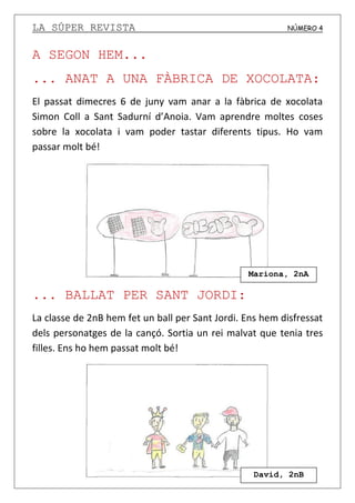 LA SÚPER REVISTA NÚMERO 4
A SEGON HEM...
... ANAT A UNA FÀBRICA DE XOCOLATA:
El passat dimecres 6 de juny vam anar a la fàbrica de xocolata
Simon Coll a Sant Sadurní d’Anoia. Vam aprendre moltes coses
sobre la xocolata i vam poder tastar diferents tipus. Ho vam
passar molt bé!
... BALLAT PER SANT JORDI:
La classe de 2nB hem fet un ball per Sant Jordi. Ens hem disfressat
dels personatges de la cançó. Sortia un rei malvat que tenia tres
filles. Ens ho hem passat molt bé!
Mariona, 2nA
David, 2nB
 