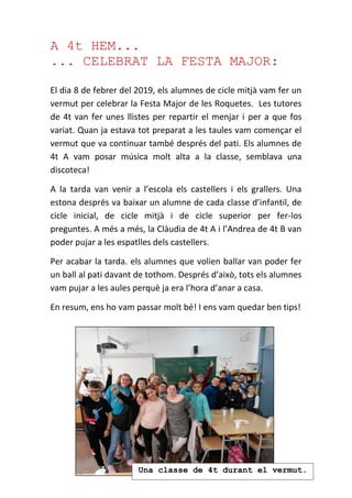 A 4t HEM...
... CELEBRAT LA FESTA MAJOR:
El dia 8 de febrer del 2019, els alumnes de cicle mitjà vam fer un
vermut per celebrar la Festa Major de les Roquetes. Les tutores
de 4t van fer unes llistes per repartir el menjar i per a que fos
variat. Quan ja estava tot preparat a les taules vam començar el
vermut que va continuar també després del pati. Els alumnes de
4t A vam posar música molt alta a la classe, semblava una
discoteca!
A la tarda van venir a l’escola els castellers i els grallers. Una
estona després va baixar un alumne de cada classe d’infantil, de
cicle inicial, de cicle mitjà i de cicle superior per fer-los
preguntes. A més a més, la Clàudia de 4t A i l’Andrea de 4t B van
poder pujar a les espatlles dels castellers.
Per acabar la tarda. els alumnes que volien ballar van poder fer
un ball al pati davant de tothom. Després d’això, tots els alumnes
vam pujar a les aules perquè ja era l’hora d’anar a casa.
En resum, ens ho vam passar molt bé! I ens vam quedar ben tips!
Una classe de 4t durant el vermut.
 