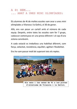 A 4t HEM...
... ANAT A UNES MINI OLIMPÍADES:
Els alumnes de 4t de moltes escoles vam anar a unes mini
olimpíades a Vilanova i la Geltrú, el 30 de gener.
Allà, ens van posar un cartell amb el número de cada
equip. Després, entre totes les escoles vam fer 7 grups,
cadascun començava en una prova diferent i al cap d’una
estona canviàvem.
A cada estació es treballava una habilitat diferent, com
força, velocitat, resistència, equilibri, agilitat i flexibilitat.
Ens ho vam passar molt bé superant tots els reptes.
Els nens i les nenes de 4t a les pistes
d’atletisme de Vilanova i la Geltrú.
 