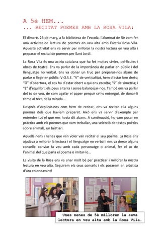 A 5è HEM...
... RECITAT POEMES AMB LA ROSA VILA:
El dimarts 26 de març, a la biblioteca de l’escola, l’alumnat de 5è vam fer
una activitat de lectura de poemes en veu alta amb l’actriu Rosa Vila.
Aquesta activitat ens va servir per millorar la nostra lectura en veu alta i
preparar el recital de poemes per Sant Jordi.
La Rosa Vila és una actriu catalana que ha fet moltes sèries, pel·lícules i
obres de teatre. Ens va parlar de la importància de parlar en públic i del
llenguatge no verbal. Ens va donar un truc per preparar-nos abans de
parlar o llegir en públic: V.O.S.E. “V” de verticalitat, hem d’estar ben drets;
“O” d’obertura, el cos ha d’estar obert a qui ens escolta; “S” de simetria; i
“E” d’equilibri, els peus a terra i sense balancejar-nos. També ens va parlar
del to de veu, de com agafar el paper perquè se’ns entengui, de donar-li
ritme al text, de la mirada...
Després d’explicar-nos com hem de recitar, ens va recitar ella alguns
poemes dels que havíem preparat. Això ens va servir d’exemple per
entendre tot el que ens havia dit abans. A continuació, ho vam posar en
pràctica amb els poemes que vam treballar, una selecció de textos poètics
sobre animals, un bestiari.
Aquells nens i nenes que van voler van recitar el seu poema. La Rosa ens
ajudava a millorar la lectura i el llenguatge no verbal i ens va donar alguns
consells: canviar la veu amb cada personatge o animal, fer el so de
l’animal del que parla el poema o imitar-lo...
La visita de la Rosa ens va anar molt bé per practicar i millorar la nostra
lectura en veu alta. Seguirem els seus consells i els posarem en pràctica
d’ara en endavant!
Unes nenes de 5è milloren la seva
lectura en veu alta amb la Rosa Vila.
 