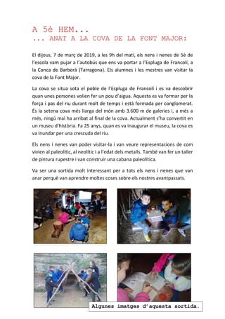 A 5è HEM...
... ANAT A LA COVA DE LA FONT MAJOR:
El dijous, 7 de març de 2019, a les 9h del matí, els nens i nenes de 5è de
l’escola vam pujar a l’autobús que ens va portar a l’Espluga de Francolí, a
la Conca de Barberà (Tarragona). Els alumnes i les mestres van visitar la
cova de la Font Major.
La cova se situa sota el poble de l’Espluga de Francolí i es va descobrir
quan unes persones volien fer un pou d’aigua. Aquesta es va formar per la
força i pas del riu durant molt de temps i està formada per conglomerat.
És la setena cova més llarga del món amb 3.600 m de galeries i, a més a
més, ningú mai ha arribat al final de la cova. Actualment s’ha convertit en
un museu d’història. Fa 25 anys, quan es va inaugurar el museu, la cova es
va inundar per una crescuda del riu.
Els nens i nenes van poder visitar-la i van veure representacions de com
vivien al paleolític, al neolític i a l’edat dels metalls. També van fer un taller
de pintura rupestre i van construir una cabana paleolítica.
Va ser una sortida molt interessant per a tots els nens i nenes que van
anar perquè van aprendre moltes coses sobre els nostres avantpassats.
Algunes imatges d’aquesta sortida.
 