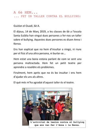 A 6è HEM...
... FET UN TALLER CONTRA EL BULLYING:
Guizlan el Ouadi, 6è A.
El dijous, 14 de Març 2019, a les classes de 6è a l’escola
Santa Eulàlia han vingut dues persones a fer-nos un taller
sobre el bullying. Aquestes dues persones es diuen Anna i
Kenza.
Ens han explicat que no hem d’insultar a ningú, ni riure
per el físic d’una altra persona, ni burlar-se...
Hem estat una bona estona parlant de com se sent una
persona maltractada. Hem fet un petit teatre per
aprendre a resoldre els problemes.
Finalment, hem après que no és bo insultar i ens hem
d’ajudar els uns als altres.
El què més m’ha agradat d’aquest taller és el teatre.
L’activitat de teatre contra el bullying
que ens van fer l’Anna i la Kenza.
 