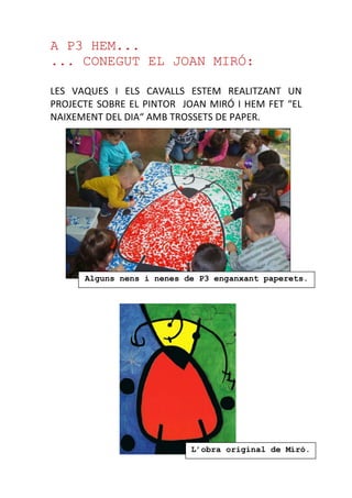 A P3 HEM...
... CONEGUT EL JOAN MIRÓ:
LES VAQUES I ELS CAVALLS ESTEM REALITZANT UN
PROJECTE SOBRE EL PINTOR JOAN MIRÓ I HEM FET “EL
NAIXEMENT DEL DIA“ AMB TROSSETS DE PAPER.
Alguns nens i nenes de P3 enganxant paperets.
L’obra original de Miró.
 
