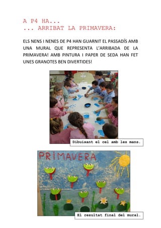 A P4 HA...
... ARRIBAT LA PRIMAVERA:
ELS NENS I NENES DE P4 HAN GUARNIT EL PASSADÍS AMB
UNA MURAL QUE REPRESENTA L’ARRIBADA DE LA
PRIMAVERA! AMB PINTURA I PAPER DE SEDA HAN FET
UNES GRANOTES BEN DIVERTIDES!
Dibuixant el cel amb les mans.
El resultat final del mural.
primaveral
 