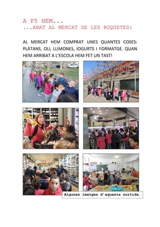 A P5 HEM...
...ANAT AL MERCAT DE LES ROQUETES:
AL MERCAT HEM COMPRAT UNES QUANTES COSES:
PLÀTANS, OLI, LLIMONES, IOGURTS I FORMATGE. QUAN
HEM ARRIBAT A L’ESCOLA HEM FET UN TAST!
Algunes imatges d’aquesta sortida.
 