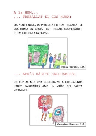 A 1r HEM...
... TREBALLAT EL COS HUMÀ:
ELS NENS I NENES DE PRIMER A I B HEM TREBALLAT EL
COS HUMÀ EN GRUPS FENT TREBALL COOPERATIU I
L’HEM EXPLICAT A LA CLASSE.
... APRÈS HÀBITS SALUDABLES:
UN COP AL MES UNA DOCTORA VE A EXPLICAR-NOS
HÀBITS SALUDABLES AMB UN VÍDEO DEL CAPITÀ
VITAMINES.
Saray Cortés, 1rA
Jennyfer Huacon, 1rB
 