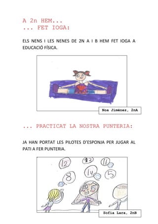 A 2n HEM...
... FET IOGA:
ELS NENS I LES NENES DE 2N A I B HEM FET IOGA A
EDUCACIÓ FÍSICA.
... PRACTICAT LA NOSTRA PUNTERIA:
JA HAN PORTAT LES PILOTES D’ESPONJA PER JUGAR AL
PATI A FER PUNTERIA.
Sofia Lara, 2nB
Noa Jiménez, 2nA
 