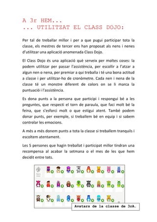 A 3r HEM...
... UTILITZAT EL CLASS DOJO:
Per tal de treballar millor i per a que pugui participar tota la
classe, els mestres de tercer ens han proposat als nens i nenes
d’utilitzar una aplicació anomenada Class Dojo.
El Class Dojo és una aplicació què serveix per moltes coses: la
podem utilitzar per passar l’assistència, per escollir a l’atzar a
algun nen o nena, per premiar a qui treballa i té una bona actitud
a classe i per utilitzar-ho de cronòmetre. Cada nen i nena de la
classe té un monstre diferent de colors on se li marca la
puntuació i l’assistència.
Es dona punts a la persona que participi i respongui bé a les
preguntes, que respecti el torn de paraula, que faci molt bé la
feina, que s’esforci molt o que estigui atent. També podem
donar punts, per exemple, si treballem bé en equip i si sabem
controlar les emocions.
A més a més donem punts a tota la classe si treballem tranquils i
escoltem atentament.
Les 5 persones que hagin treballat i participat millor tindran una
recompensa al acabar la setmana o el mes de les que hem
decidit entre tots.
Avatars de la classe de 3rA.
 