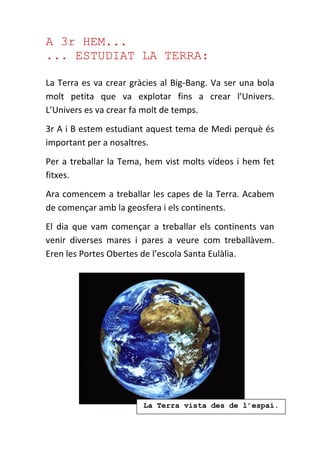 A 3r HEM...
... ESTUDIAT LA TERRA:
La Terra es va crear gràcies al Big-Bang. Va ser una bola
molt petita que va explotar fins a crear l’Univers.
L’Univers es va crear fa molt de temps.
3r A i B estem estudiant aquest tema de Medi perquè és
important per a nosaltres.
Per a treballar la Tema, hem vist molts vídeos i hem fet
fitxes.
Ara comencem a treballar les capes de la Terra. Acabem
de començar amb la geosfera i els continents.
El dia que vam començar a treballar els continents van
venir diverses mares i pares a veure com treballàvem.
Eren les Portes Obertes de l’escola Santa Eulàlia.
La Terra vista des de l’espai.
 