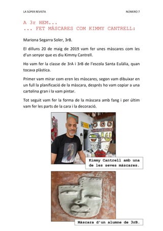LA SÚPER REVISTA NÚMERO 7
A 3r HEM...
... FET MÀSCARES COM KIMMY CANTRELL:
Mariona Segarra Soler, 3rB.
El dilluns 20 de maig de 2019 vam fer unes màscares com les
d’un senyor que es diu Kimmy Cantrell.
Ho vam fer la classe de 3rA i 3rB de l’escola Santa Eulàlia, quan
tocava plàstica.
Primer vam mirar com eren les màscares, segon vam dibuixar en
un full la planificació de la màscara, després ho vam copiar a una
cartolina gran i la vam pintar.
Tot seguit vam fer la forma de la màscara amb fang i per últim
vam fer les parts de la cara i la decoració.
Kimmy Cantrell amb una
de les seves màscares.
Màscara d’un alumne de 3rB.
 