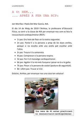 LA SÚPER REVISTA NÚMERO 7
A 4t HEM...
... APRÈS A FER UNA RCP:
Jon Morillas i Paola Del Mar García, 4tA.
El dia 14 de Maig de 2019 l’Ainhoa, la professora d’Educació
Física, va venir a la classe de 4tA per ensenyar-nos com es feia la
ressuscitació cardiopulmonar (RCP):
1r pas: Ens hem de fixar en la nostra seguretat.
2n pas: Parlar-li a la persona a prop de les dues orelles,
perquè si no escolta amb una orella pot escoltar amb
l’altra.
3r pas: Treure-li la samarreta.
4t pas: Comprovar si la persona respira.
5è pas: Fer-li el massatge cardiopulmonar.
6è pas: Agafar-li la mà més llunyana i posar-se-la a la galta.
7è pas: Posar a la persona de costat (postura de seguretat).
8è i últim pas: Trucar al 112.
Gràcies, Ainhoa, per ensenyar-nos una cosa tan valuosa!
Uns nens de 4t estan practicant
la ressuscitació cardiopulmonar.
 