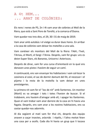 LA SÚPER REVISTA NÚMERO 7
A 4t HEM...
... ANAT DE COLÒNIES:
Els nens i nenes de P5, 2n i 4t vam anar de colònies al Molí de la
Riera, que està a Sant Pere de Torelló, a la comarca d’Osona.
Vam quedar-nos tres dies, el 29, 30 i 31 de maig de 2019.
Vam anar amb autobús i el viatge va durar dues hores. En arribar
a la casa de colònies vam deixar les motxilles a una sala.
Vam conèixer els monitors del Molí de la Riera: l’Adri, l’Ivet,
l’Arnau, el Martí, el Sergi i l’Anna. Després, vam fer grups: uns es
deien Super Stars, els Bananos, Unicorns i Asteriscos.
Després de dinar, vam fer una cursa d’orientació en la qual ens
donaven unes pistes i havíem de seguir un camí.
A continuació, ens van ensenyar les habitacions i vam col·locar la
coixinera al coixí, el sac de dormir damunt del llit, el necesser i el
pijama i la resta de la motxilla la vam deixar en unes
prestatgeries.
La primera nit vam fer el “Joc de nit” amb llanternes. Un monitor
(Martí) es va amagar i tots i totes l’havien de buscar. Si el
trobàvem, ens havíem d’amagar amb ell, i apagar les llanternes.
Quan el vam trobar vam anar darrere de la casa on hi havia una
fogata. Després, ens vam anar a les nostres habitacions, ens va
costar quedar-nos adormits.
Al dia següent al matí vam fer thai chi, després dos equips
anaven a caçar insectes, aràcnids i rèptils, i l’altra meitat feien
una casa per a ocells. Cada dia hi havia un grup que li tocava
 