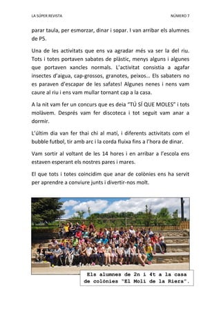 LA SÚPER REVISTA NÚMERO 7
parar taula, per esmorzar, dinar i sopar. I van arribar els alumnes
de P5.
Una de les activitats que ens va agradar més va ser la del riu.
Tots i totes portaven sabates de plàstic, menys alguns i algunes
que portaven xancles normals. L’activitat consistia a agafar
insectes d’aigua, cap-grossos, granotes, peixos… Els sabaters no
es paraven d’escapar de les safates! Algunes nenes i nens vam
caure al riu i ens vam mullar tornant cap a la casa.
A la nit vam fer un concurs que es deia “TÚ SÍ QUE MOLES” i tots
molàvem. Després vam fer discoteca i tot seguit vam anar a
dormir.
L’últim dia van fer thai chi al matí, i diferents activitats com el
bubble futbol, tir amb arc i la corda fluixa fins a l’hora de dinar.
Vam sortir al voltant de les 14 hores i en arribar a l’escola ens
estaven esperant els nostres pares i mares.
El que tots i totes coincidim que anar de colònies ens ha servit
per aprendre a conviure junts i divertir-nos molt.
Els alumnes de 2n i 4t a la casa
de colònies “El Molí de la Riera”.
 