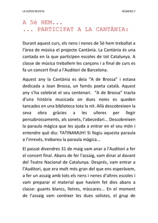 LA SÚPER REVISTA NÚMERO 7
A 5è HEM...
... PARTICIPAT A LA CANTÀNIA:
Durant aquest curs, els nens i nenes de 5è hem treballat a
l’àrea de música el projecte Cantània. La Cantània és una
cantada en la que participen escoles de tot Catalunya. A
classe de música treballem les cançons i a final de curs es
fa un concert final a l’Auditori de Barcelona.
Aquest any la Cantània es deia “A de Brossa” i estava
dedicada a Joan Brossa, un famós poeta català. Aquest
any s’ha celebrat el seu centenari. “A de Brossa” tracta
d’una història musicada on dues noies es queden
tancades en una biblioteca tota la nit. Allà descobreixen la
seva obra gràcies a les ulleres per llegir
pensabrossaments, als sonets, l’abecedari... Descobreixen
la paraula màgica que les ajuda a entrar en el seu món i
entendre què diu: TATINAMUH! Si llegiu aquesta paraula
a l’inrevés, trobareu la paraula màgica...
El passat divendres 31 de maig vam anar a l’Auditori a fer
el concert final. Abans de fer l’assaig, vam dinar al davant
del Teatre Nacional de Catalunya. Després, vam entrar a
l’Auditori, que era molt més gran del que ens esperàvem,
a fer un assaig amb tots els nens i nenes d’altres escoles i
vam preparar el material que havíem fet dies abans a
classe: guants blancs, lletres, màscares... En el moment
de l’assaig vam conèixer les dues solistes, el grup de
 