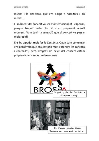 LA SÚPER REVISTA NÚMERO 7
músics i la directora, que ens dirigia a nosaltres i als
músics.
El moment del concert va ser molt emocionant i especial,
perquè havíem estat tot el curs preparant aquell
moment. Vam tenir la sensació que el concert va passar
molt ràpid!
Ens ha agradat molt fer la Cantània. Quan vam començar
ens pensàvem que ens costaria molt aprendre les cançons
i cantar-les, però després de l’èxit del concert estem
preparats per cantar qualsevol cosa!
Logotip de la Cantània
d’aquest any.
El famós poeta Joan
Brossa en una entrevista.
 