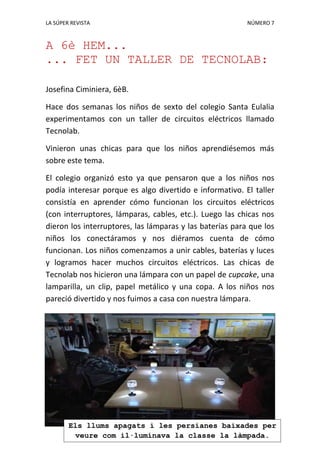 LA SÚPER REVISTA NÚMERO 7
A 6è HEM...
... FET UN TALLER DE TECNOLAB:
Josefina Ciminiera, 6èB.
Hace dos semanas los niños de sexto del colegio Santa Eulalia
experimentamos con un taller de circuitos eléctricos llamado
Tecnolab.
Vinieron unas chicas para que los niños aprendiésemos más
sobre este tema.
El colegio organizó esto ya que pensaron que a los niños nos
podía interesar porque es algo divertido e informativo. El taller
consistía en aprender cómo funcionan los circuitos eléctricos
(con interruptores, lámparas, cables, etc.). Luego las chicas nos
dieron los interruptores, las lámparas y las baterías para que los
niños los conectáramos y nos diéramos cuenta de cómo
funcionan. Los niños comenzamos a unir cables, baterías y luces
y logramos hacer muchos circuitos eléctricos. Las chicas de
Tecnolab nos hicieron una lámpara con un papel de cupcake, una
lamparilla, un clip, papel metálico y una copa. A los niños nos
pareció divertido y nos fuimos a casa con nuestra lámpara.
Els llums apagats i les persianes baixades per
veure com il·luminava la classe la làmpada.
 