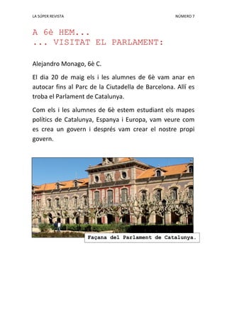 LA SÚPER REVISTA NÚMERO 7
A 6è HEM...
... VISITAT EL PARLAMENT:
Alejandro Monago, 6è C.
El dia 20 de maig els i les alumnes de 6è vam anar en
autocar fins al Parc de la Ciutadella de Barcelona. Allí es
troba el Parlament de Catalunya.
Com els i les alumnes de 6è estem estudiant els mapes
polítics de Catalunya, Espanya i Europa, vam veure com
es crea un govern i després vam crear el nostre propi
govern.
Façana del Parlament de Catalunya.
 