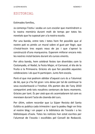 LA SÚPER REVISTA NÚMERO 7
EDITORIAL
Estimades famílies,
Ja comença l’estiu i acaba un curs escolar que mantindrem a
la nostra memòria durant molt de temps per totes les
novetats que ha suposat per a la nostra escola.
Per una banda, entre tots i totes hem fet possible que al
nostre pati es pintés un mural sobre el gust per llegir, que
s’instal·lessin tres espais nous de joc i que s’aprovi la
construcció d’una marquesina. Esperem millorar encara més
les nostres instal·lacions durant els cursos vinents.
Per altra banda, hem celebrat festes tan divertides com la
Castanyada, el Nadal, la Festa Major, el Carnaval, el dia de la
fruita o la Primavera. Gràcies als que fan possible aquestes
celebracions i als que hi participen. Junts fem escola.
Però el que mai podrem oblidar d’aquest curs és a l’alumnat
de 6è, que ja s’ha fet gran i ens deixa per tal de continuar la
seva escolarització a l’institut. Ells porten des de l’any 2010
compartint amb tots nosaltres centenars de bons moments.
Gràcies per tant. És per això que els acomiadarem tal com es
mereixen durant l’acte de cloenda del curs.
Per últim, volem recordar que La Súper Revista del Santa
Eulàlia es publica cada trimestre i que la podeu llegir en línia
al nostre blog i en paper a la biblioteca de l’escola i a les
biblioteques d’aula. Totes les notícies han estat escrites per
l’alumnat de l’escola i escollides pel Consell de Redacció.
 