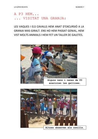 LA SÚPER REVISTA NÚMERO 7
A P3 HEM...
... VISITAT UNA GRANJA:
LES VAQUES I ELS CAVALLS HEM ANAT D’EXCURSIÓ A LA
GRANJA MAS GIRALT. ENS HO HEM PASSAT GENIAL, HEM
VIST MOLTS ANIMALS I HEM FET UN TALLER DE GALETES.
Alguns nens i nenes de P3
acaricien les gallines.
Altres observen els conills.
 