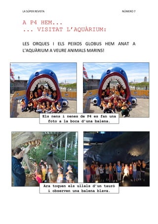 LA SÚPER REVISTA NÚMERO 7
A P4 HEM...
... VISITAT L’AQUÀRIUM:
LES ORQUES I ELS PEIXOS GLOBUS HEM ANAT A
L’AQUÀRIUM A VEURE ANIMALS MARINS!
Els nens i nenes de P4 es fan una
foto a la boca d’una balena.
Ara toquen els ullals d’un tauró
i observen una balena blava.
 
