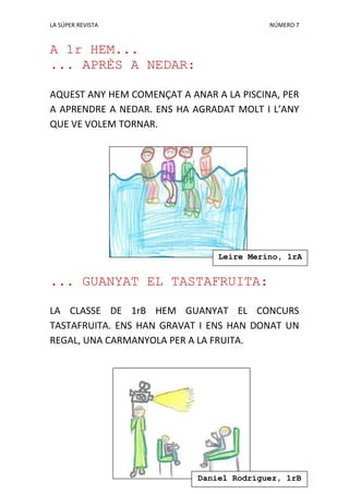 LA SÚPER REVISTA NÚMERO 7
A 1r HEM...
... APRÈS A NEDAR:
AQUEST ANY HEM COMENÇAT A ANAR A LA PISCINA, PER
A APRENDRE A NEDAR. ENS HA AGRADAT MOLT I L’ANY
QUE VE VOLEM TORNAR.
... GUANYAT EL TASTAFRUITA:
LA CLASSE DE 1rB HEM GUANYAT EL CONCURS
TASTAFRUITA. ENS HAN GRAVAT I ENS HAN DONAT UN
REGAL, UNA CARMANYOLA PER A LA FRUITA.
Daniel Rodríguez, 1rB
Leire Merino, 1rA
 