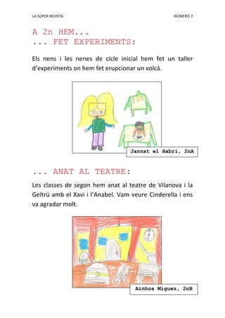 LA SÚPER REVISTA NÚMERO 7
A 2n HEM...
... FET EXPERIMENTS:
Els nens i les nenes de cicle inicial hem fet un taller
d’experiments on hem fet erupcionar un volcà.
... ANAT AL TEATRE:
Les classes de segon hem anat al teatre de Vilanova i la
Geltrú amb el Xavi i l’Anabel. Vam veure Cinderella i ens
va agradar molt.
Ainhoa Míguez, 2nB
Jannat el Habri, 2nA
Jiménez, 2nA
 