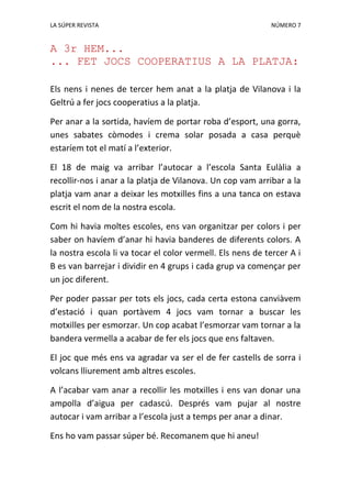 LA SÚPER REVISTA NÚMERO 7
A 3r HEM...
... FET JOCS COOPERATIUS A LA PLATJA:
Els nens i nenes de tercer hem anat a la platja de Vilanova i la
Geltrú a fer jocs cooperatius a la platja.
Per anar a la sortida, havíem de portar roba d’esport, una gorra,
unes sabates còmodes i crema solar posada a casa perquè
estaríem tot el matí a l’exterior.
El 18 de maig va arribar l’autocar a l’escola Santa Eulàlia a
recollir-nos i anar a la platja de Vilanova. Un cop vam arribar a la
platja vam anar a deixar les motxilles fins a una tanca on estava
escrit el nom de la nostra escola.
Com hi havia moltes escoles, ens van organitzar per colors i per
saber on havíem d’anar hi havia banderes de diferents colors. A
la nostra escola li va tocar el color vermell. Els nens de tercer A i
B es van barrejar i dividir en 4 grups i cada grup va començar per
un joc diferent.
Per poder passar per tots els jocs, cada certa estona canviàvem
d’estació i quan portàvem 4 jocs vam tornar a buscar les
motxilles per esmorzar. Un cop acabat l’esmorzar vam tornar a la
bandera vermella a acabar de fer els jocs que ens faltaven.
El joc que més ens va agradar va ser el de fer castells de sorra i
volcans lliurement amb altres escoles.
A l’acabar vam anar a recollir les motxilles i ens van donar una
ampolla d’aigua per cadascú. Després vam pujar al nostre
autocar i vam arribar a l’escola just a temps per anar a dinar.
Ens ho vam passar súper bé. Recomanem que hi aneu!
 
