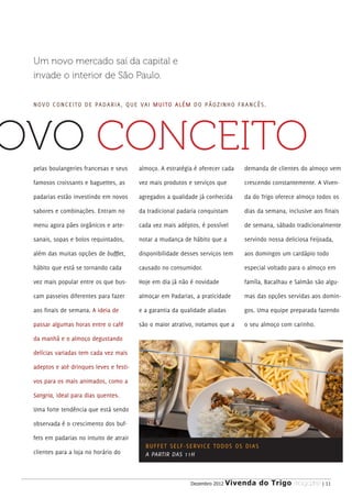 Um novo mercado saí da capital e
 invade o interior de São Paulo.


 N OVO CONCEITO DE PADARIA, QUE VAI M U I TO A L É M D O P Ã O Z I N H O F R A N C Ê S .




OVO CONCEITO
 pelas boulangeries francesas e seus     almoço. A estratégia é oferecer cada             demanda de clientes do almoço vem

 famosos croissants e baguettes, as      vez mais produtos e serviços que                 crescendo constantemente. A Viven-

 padarias estão investindo em novos      agregados a qualidade já conhecida               da do Trigo oferece almoço todos os

 sabores e combinações. Entram no        da tradicional padaria conquistam                dias da semana, inclusive aos finais

 menu agora pães orgânicos e arte-       cada vez mais adéptos, é possível                de semana, sábado tradicionalmente

 sanais, sopas e bolos requintados,      notar a mudança de hábito que a                  servindo nossa deliciosa Feijoada,

 além das muitas opções de bufffet,      disponibilidade desses serviços tem              aos domingos um cardápio todo

 hábito que está se tornando cada        causado no consumidor.                           especial voltado para o almoço em

 vez mais popular entre os que bus-      Hoje em dia já não é novidade                    famíla, Bacalhau e Salmão são algu-

 cam passeios diferentes para fazer      almoçar em Padarias, a praticidade               mas das opções servidas aos domin-

 aos finais de semana. A ideia de        e a garantia da qualidade aliadas                gos. Uma equipe preparada fazendo

 passar algumas horas entre o café       são o maior atrativo, notamos que a              o seu almoço com carinho.

 da manhã e o almoço degustando

 delícias variadas tem cada vez mais

 adeptos e até drinques leves e festi-

 vos para os mais animados, como a

 Sangria, ideal para dias quentes.

 Uma forte tendência que está sendo

 observada é o crescimento dos buf-

 fets em padarias no intuito de atrair
                                           BU F F E T S E L F - S E RV I C E TO D O S O S D I A S
 clientes para a loja no horário do        A PARTIR DAS 11H



                                                                Dezembro 2012   Vivenda do Trigo MAGAZINE | 11
 