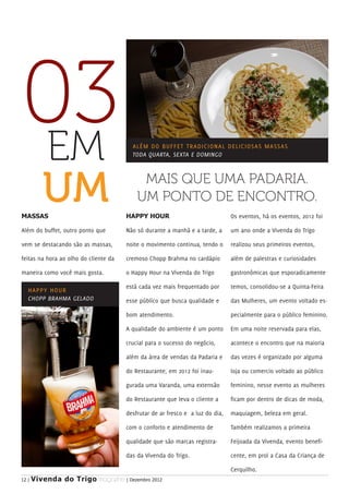 03
EM                                       ALÉM D O B U F F E T T R A D I C I O N A L D E L I C I O S A S M A S S A S
                                         TODA QUARTA, SEXTA E DOMINGO




MASSAS
          UM                                MAIS QUE UMA PADARIA.
                                           UM PONTO DE ENCONTRO.
                                       HAPPY HOUR                                      Os eventos, há os eventos, 2012 foi

Além do buffet, outro ponto que        Não só durante a manhã e a tarde, a             um ano onde a Vivenda do Trigo

vem se destacando são as massas,       noite o movimento continua, tendo o             realizou seus primeiros eventos,

feitas na hora ao olho do cliente da   cremoso Chopp Brahma no cardápio                além de palestras e curiosidades

maneira como você mais gosta.          o Happy Hour na Vivenda do Trigo                gastronômicas que esporadicamente

                                       está cada vez mais frequentado por              temos, consolidou-se a Quinta-Feira
   H A PPY HOUR
   CHOPP BRAHMA GELADO                 esse público que busca qualidade e              das Mulheres, um evento voltado es-

                                       bom atendimento.                                pecialmente para o público feminino.

                                       A qualidade do ambiente é um ponto              Em uma noite reservada para elas,

                                       crucial para o sucesso do negócio,              acontece o encontro que na maioria

                                       além da área de vendas da Padaria e             das vezes é organizado por alguma

                                       do Restaurante, em 2012 foi inau-               loja ou comercio voltado ao público

                                       gurada uma Varanda, uma extensão                feminino, nesse evento as mulheres

                                       do Restaurante que leva o cliente a             ficam por dentro de dicas de moda,

                                       desfrutar de ar fresco e a luz do dia,          maquiagem, beleza em geral.

                                       com o conforto e atendimento de                 Também realizamos a primeira

                                       qualidade que são marcas registra-              Feijoada da Vivenda, evento benefi-

                                       das da Vivenda do Trigo.                        cente, em prol a Casa da Criança de

                                                                                       Cerquilho.
12 |   Vivenda do Trigo MAGAZINE | Dezembro 2012
 