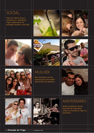 i




     SOCIAL
     Fique por dentro do que
     aconteceu na Vivenda do
     Trigo e saiba quem nos
     prestigiou durante o ano todo.




                                        MULHER
                                        Nos reservamos um dia
                                        especial para você mulher,
                                        Quinta-Feira das Mulheres




                                                                     ANIVERSÁRIO
                                                                     Venha comemorar conosco
                                                                     essa data tão importante,
                                                                     celebre na Vivenda do Trigo seu
                                                                     aniversário.




     14 | Vivenda do Trigo MAGAZINE | Dezembro 2012
    14 | Vivenda do Trigo MAGAZINE | Dezembro 2012
 