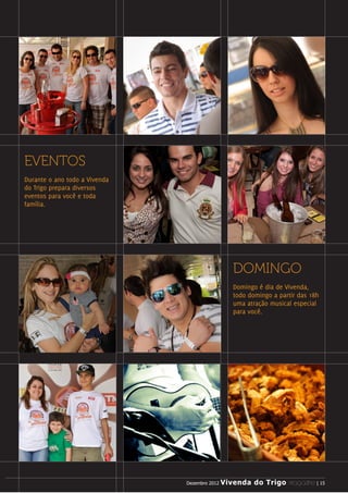 EVENTOS
Durante o ano todo a Vivenda
do Trigo prepara diversos
eventos para você e toda
família.




                                             DOMINGO
                                             Domingo é dia de Vivenda,
                                             todo domingo a partir das 18h
                                             uma atração musical especial
                                             para você.




                                Dezembro 2012 Vivenda do Trigo MAGAZINE | 15
                               Dezembro 2012 Vivenda do Trigo MAGAZINE | 15
 