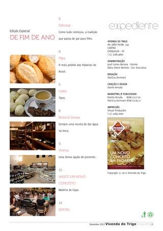 3.


Edição Especial
                  Editorial

                  Como tudo começou, a tradição
                                                             EXPEDIENTE
DE FIM DE ANO     que passa de pai para filho.
                                                            VIVENDA DO TRIGO
                                                            AV. JOÃO PILON, 143
                                                            CENTRO
                  4.                                        CERQUILHO - SP
                                                            (15) 3288.4800
                  Pães
                                                            ADMINISTRAÇÃO
                  O mais pedido das Padarias do             José Carlos Bertola - Diretor
                                                            Kátia Silene Bertola - Ger. Executiva
                  Brasil.
                                                            REDAÇÃO
                                                            Patrícia Zermiani

                  5.                                        CRIAÇÃO E DESIGN
                                                            Danilo Arruda
                  Cafés
                                                            MARKETING & PUBLICIDADE
                  Tipos.                                    Danilo Arruda     RGM 07.6170
                                                            Patrícia Zermiani RGM 07.8512

                                                            IMPRESSÃO
                  8.                                        Visual Produções
                                                            (15) 3284.2060
                  Bolos & Doces

                  Sempre uma receita de dar água

                  na boca.



                  9.

                  Vinhos

                  Uma ótima opção de presente.



                  10.
                                                            Copyright © 2012 Vivenda do Trigo
                  NASCE UM NOVO

                  CONCEITO

                  Matéria de Capa.



                  14.

                  SOCIAL



                                           Dezembro 2012   Vivenda do Trigo MAGAZINE | 3
 